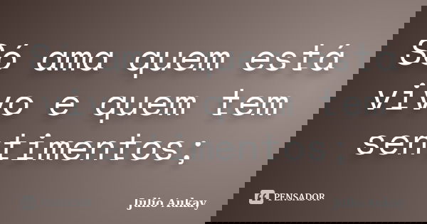 Só ama quem está vivo e quem tem sentimentos;... Frase de julio Aukay.