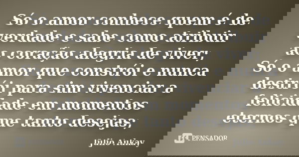 Só o amor conhece quem é de verdade e sabe como atribuir ao coração alegria de viver; Só o amor que constrói e nunca destrói para sim vivenciar a felicidade em ... Frase de Julio Aukay.