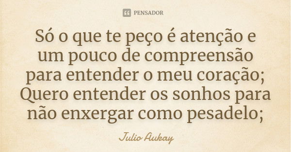 Só o que te peço é atenção e um pouco de compreensão para entender o meu coração; Quero entender os sonhos para não enxergar como pesadelo;... Frase de Julio Aukay.