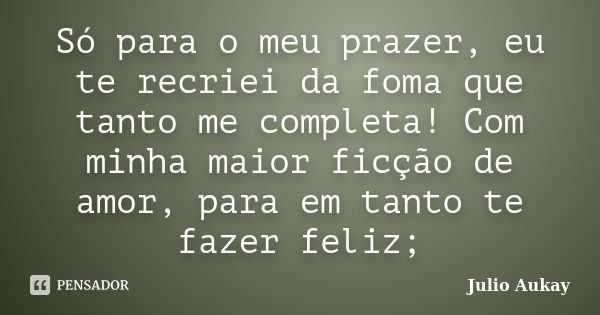 Só para o meu prazer, eu te recriei da foma que tanto me completa! Com minha maior ficção de amor, para em tanto te fazer feliz;... Frase de Julio Aukay.