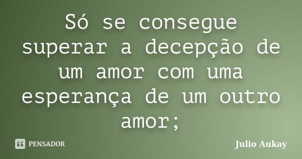 Só se consegue superar a decepção de um amor com uma esperança de um outro amor;... Frase de Julio Aukay.