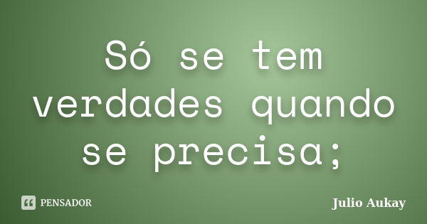 Só se tem verdades quando se precisa;... Frase de Julio Aukay.