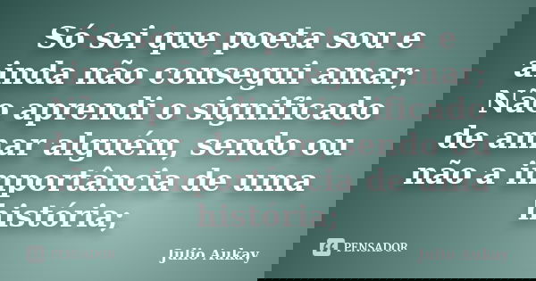 Só sei que poeta sou e ainda não consegui amar; Não aprendi o significado de amar alguém, sendo ou não a importância de uma história;... Frase de Julio Aukay.