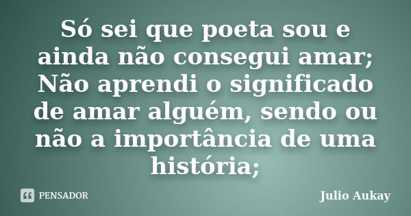 Só sei que poeta sou e ainda não consegui amar; Não aprendi o significado de amar alguém, sendo ou não a importância de uma história;... Frase de Julio Aukay.