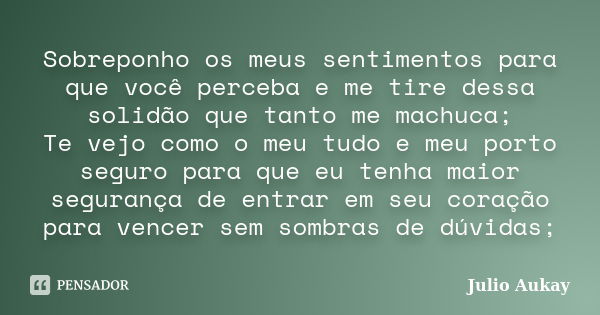 Sobreponho os meus sentimentos para que você perceba e me tire dessa solidão que tanto me machuca; Te vejo como o meu tudo e meu porto seguro para que eu tenha ... Frase de Julio Aukay.