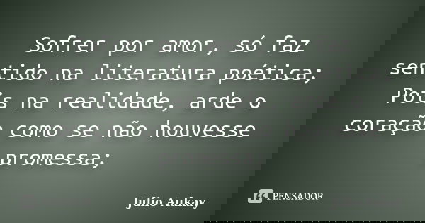 Sofrer por amor, só faz sentido na literatura poética; Pois na realidade, arde o coração como se não houvesse promessa;... Frase de julio aukay.