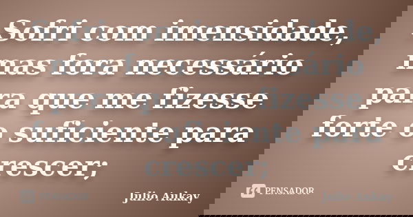Sofri com imensidade, mas fora necessário para que me fizesse forte o suficiente para crescer;... Frase de Julio Aukay.