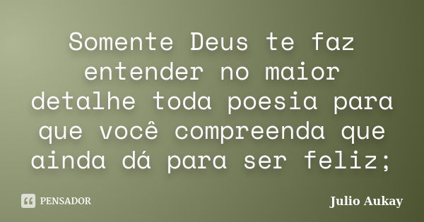 Somente Deus te faz entender no maior detalhe toda poesia para que você compreenda que ainda dá para ser feliz;... Frase de Julio Aukay.