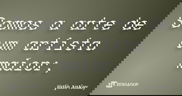 Somos a arte de um artista maior;... Frase de Julio Aukay.