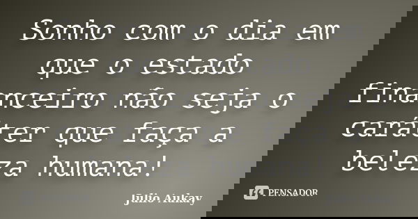 Sonho com o dia em que o estado financeiro não seja o caráter que faça a beleza humana!... Frase de Julio Aukay.