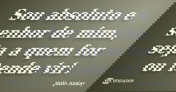 Sou absoluto e senhor de mim, seja a quem for ou tende vir!... Frase de Julio Aukay.