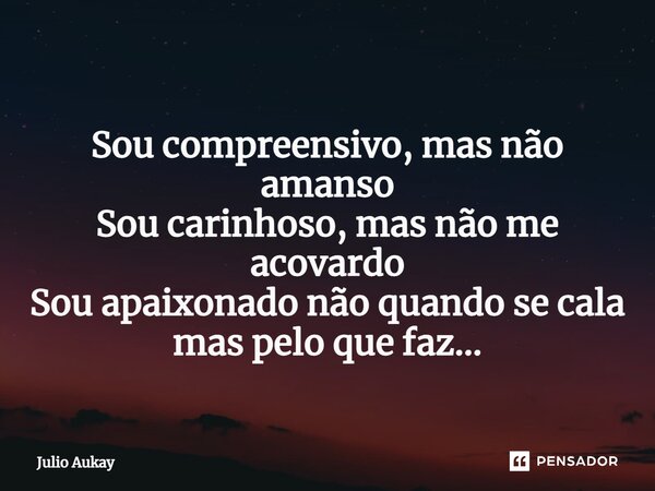 ⁠Sou compreensivo, mas não amanso Sou carinhoso, mas não me acovardo Sou apaixonado não quando se cala mas pelo que faz...... Frase de Julio Aukay.