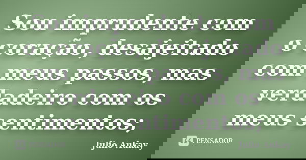 Sou imprudente com o coração, desajeitado com meus passos, mas verdadeiro com os meus sentimentos;... Frase de Julio Aukay.