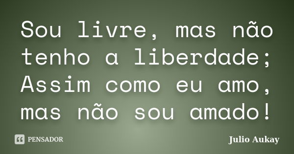 Sou livre, mas não tenho a liberdade; Assim como eu amo, mas não sou amado!... Frase de julio Aukay.