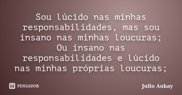 Sou lúcido nas minhas responsabilidades, mas sou insano nas minhas loucuras; Ou insano nas responsabilidades e lúcido nas minhas próprias loucuras;... Frase de Julio Aukay.