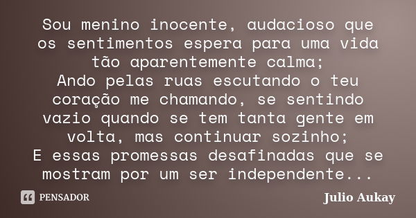 Sou menino inocente, audacioso que os sentimentos espera para uma vida tão aparentemente calma; Ando pelas ruas escutando o teu coração me chamando, se sentindo... Frase de Julio Aukay.