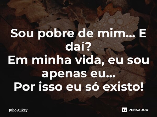 ⁠Sou pobre de mim... E daí? Em minha vida, eu sou apenas eu... Por isso eu só existo!... Frase de Julio Aukay.