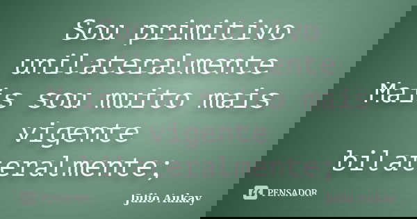 Sou primitivo unilateralmente Mais sou muito mais vigente bilateralmente;... Frase de Julio Aukay.