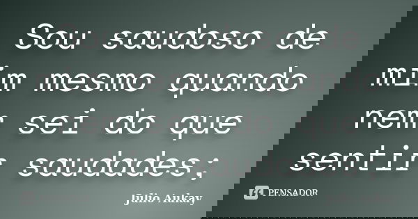 Sou saudoso de mim mesmo quando nem sei do que sentir saudades;... Frase de Julio Aukay.
