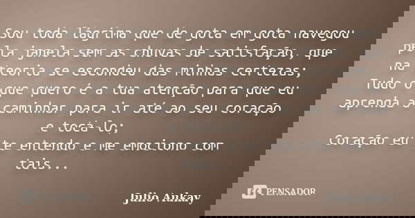 Sou toda lágrima que de gota em gota navegou pela janela sem as chuvas de satisfação, que na teoria se escondeu das minhas certezas; Tudo o que quero é a tua at... Frase de Julio Aukay.