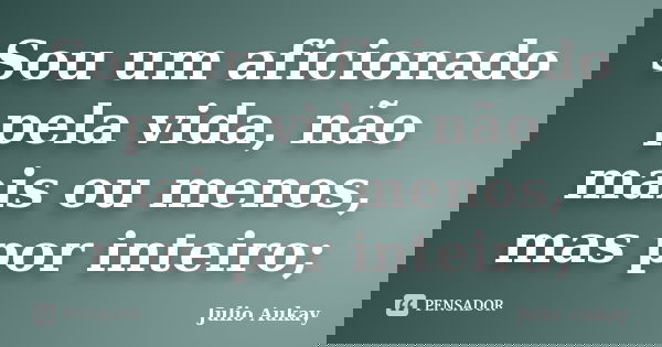 Sou um aficionado pela vida, não mais ou menos, mas por inteiro;... Frase de Julio Aukay.