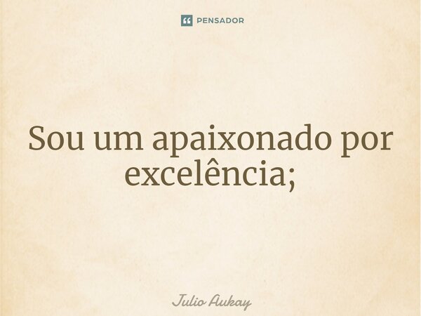 ⁠Sou um apaixonado por excelência;... Frase de Julio Aukay.