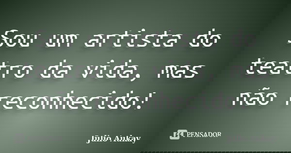 Sou um artista do teatro da vida, mas não reconhecido!... Frase de julio Aukay.