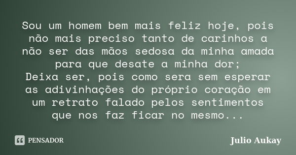 Sou um homem bem mais feliz hoje, pois não mais preciso tanto de carinhos a não ser das mãos sedosa da minha amada para que desate a minha dor; Deixa ser, pois ... Frase de Julio Aukay.