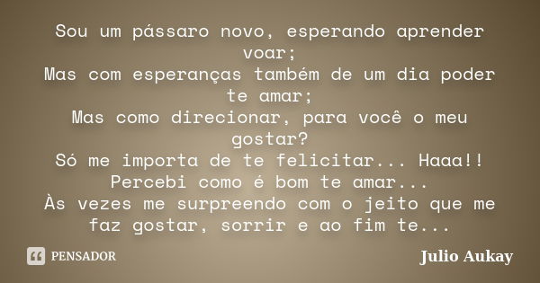 Sou um pássaro novo, esperando aprender voar; Mas com esperanças também de um dia poder te amar; Mas como direcionar, para você o meu gostar? Só me importa de t... Frase de Julio Aukay.