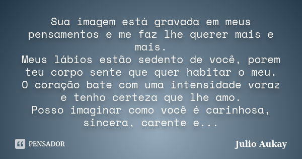 Sua imagem está gravada em meus pensamentos e me faz lhe querer mais e mais. Meus lábios estão sedento de você, porem teu corpo sente que quer habitar o meu. O ... Frase de JULIO AUKAY.