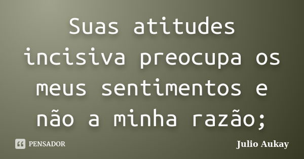 Suas atitudes incisiva preocupa os meus sentimentos e não a minha razão;... Frase de Julio Aukay.