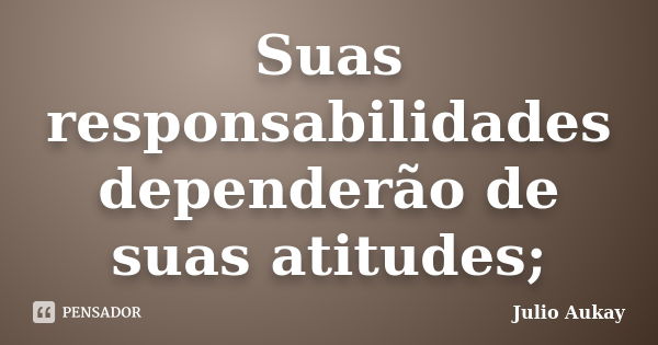 Suas responsabilidades dependerão de suas atitudes;... Frase de Julio Aukay.