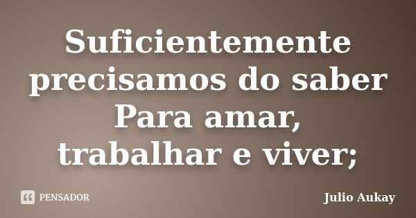 Suficientemente precisamos do saber Para amar, trabalhar e viver;... Frase de Julio Aukay.