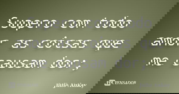 Supero com todo amor as coisas que me causam dor;... Frase de Julio Aukay.