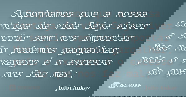 Suponhamos que a nossa cantiga da vida Seja viver a sorrir sem nos importar Mas não podemos gargalhar, pois o exagero é o excesso do que nos faz mal;... Frase de Julio Aukay.