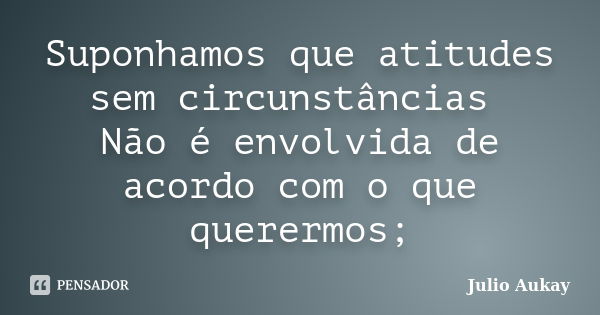 Suponhamos que atitudes sem circunstâncias Não é envolvida de acordo com o que querermos;... Frase de Julio Aukay.