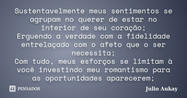 Sustentavelmente meus sentimentos se agrupam no querer de estar no interior de seu coração; Erguendo a verdade com a fidelidade entrelaçado com o afeto que o se... Frase de Julio Aukay.