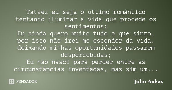 Talvez eu seja o ultimo romântico tentando iluminar a vida que procede os sentimentos; Eu ainda quero muito tudo o que sinto, por isso não irei me esconder da v... Frase de Julio Aukay.