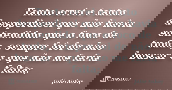 Tanto errei e tanto desperdicei que não havia entendido que o foco de tudo, sempre foi de não buscar o que não me fazia falta;... Frase de Julio Aukay.