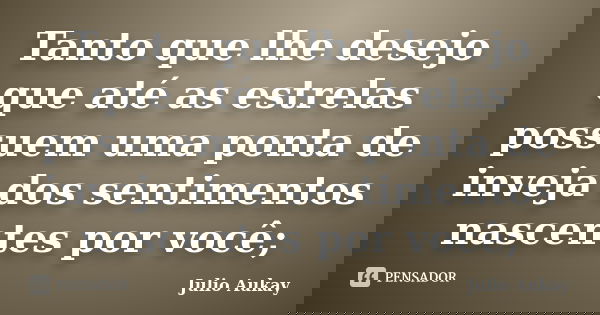 Tanto que lhe desejo que até as estrelas possuem uma ponta de inveja dos sentimentos nascentes por você;... Frase de Julio Aukay.