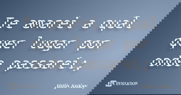 Te amarei a qual quer lugar por onde passarei;... Frase de Julio Aukay.