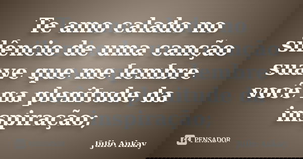Te amo calado no silêncio de uma canção suave que me lembre você na plenitude da inspiração;... Frase de Julio Aukay.