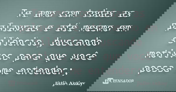 Te amo com todas as palavras e até mesmo em silêncio, buscando motivos para que você possa me entender;... Frase de Julio Aukay.
