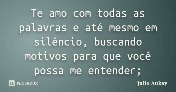 Te amo com todas as palavras e até mesmo em silêncio, buscando motivos para que você possa me entender;... Frase de Julio Aukay.