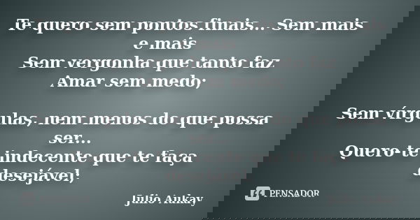 Te quero sem pontos finais... Sem mais e mais Sem vergonha que tanto faz Amar sem medo; Sem vírgulas, nem menos do que possa ser... Quero-te indecente que te fa... Frase de Julio Aukay.