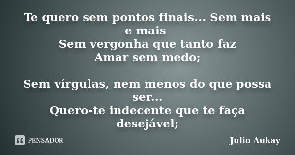 Te quero sem pontos finais... Sem mais e mais Sem vergonha que tanto faz Amar sem medo; Sem vírgulas, nem menos do que possa ser... Quero-te indecente que te fa... Frase de Julio Aukay.