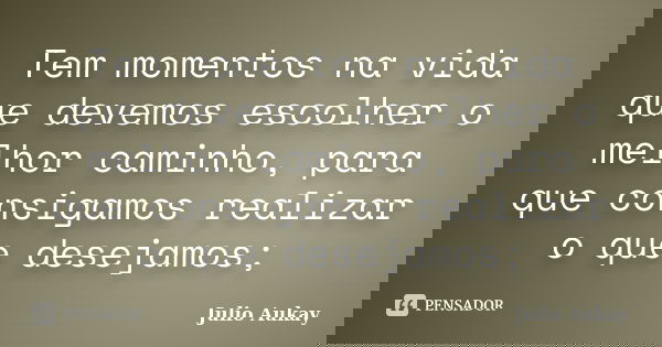 Tem momentos na vida que devemos escolher o melhor caminho, para que consigamos realizar o que desejamos;... Frase de Julio Aukay.
