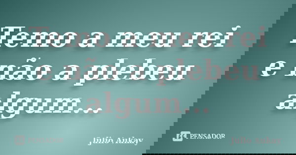 Temo a meu rei e não a plebeu algum...... Frase de Julio Aukay.