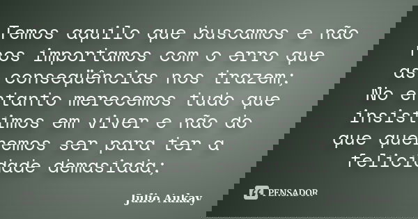 Temos aquilo que buscamos e não nos importamos com o erro que as conseqüências nos trazem; No entanto merecemos tudo que insistimos em viver e não do que querem... Frase de Julio Aukay.