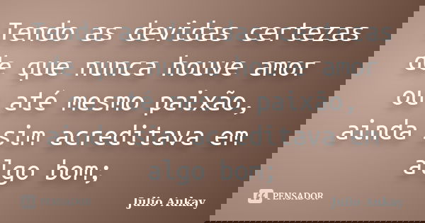 Tendo as devidas certezas de que nunca houve amor ou até mesmo paixão, ainda sim acreditava em algo bom;... Frase de Julio Aukay.